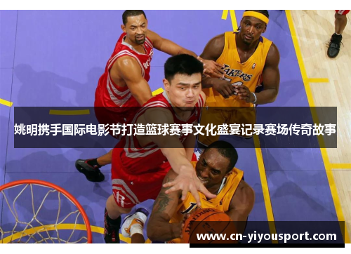 姚明携手国际电影节打造篮球赛事文化盛宴记录赛场传奇故事