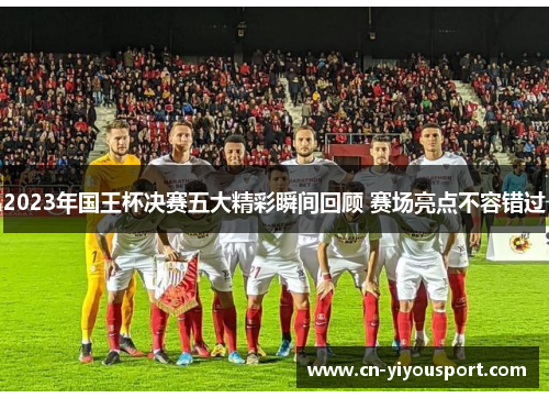 2023年国王杯决赛五大精彩瞬间回顾 赛场亮点不容错过