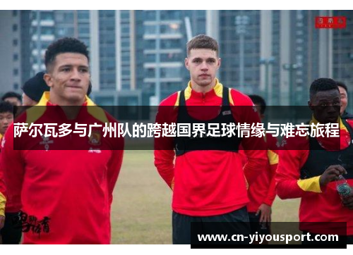 萨尔瓦多与广州队的跨越国界足球情缘与难忘旅程