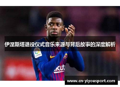 伊涅斯塔退役仪式音乐来源与背后故事的深度解析