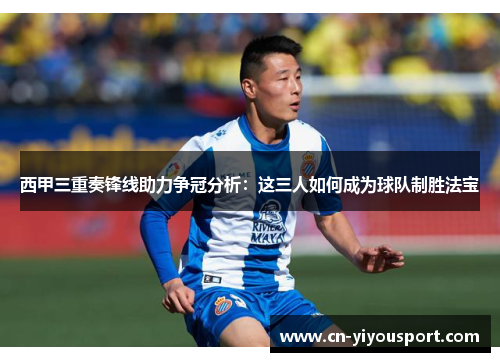 西甲三重奏锋线助力争冠分析:这三人如何成为球队制胜法宝